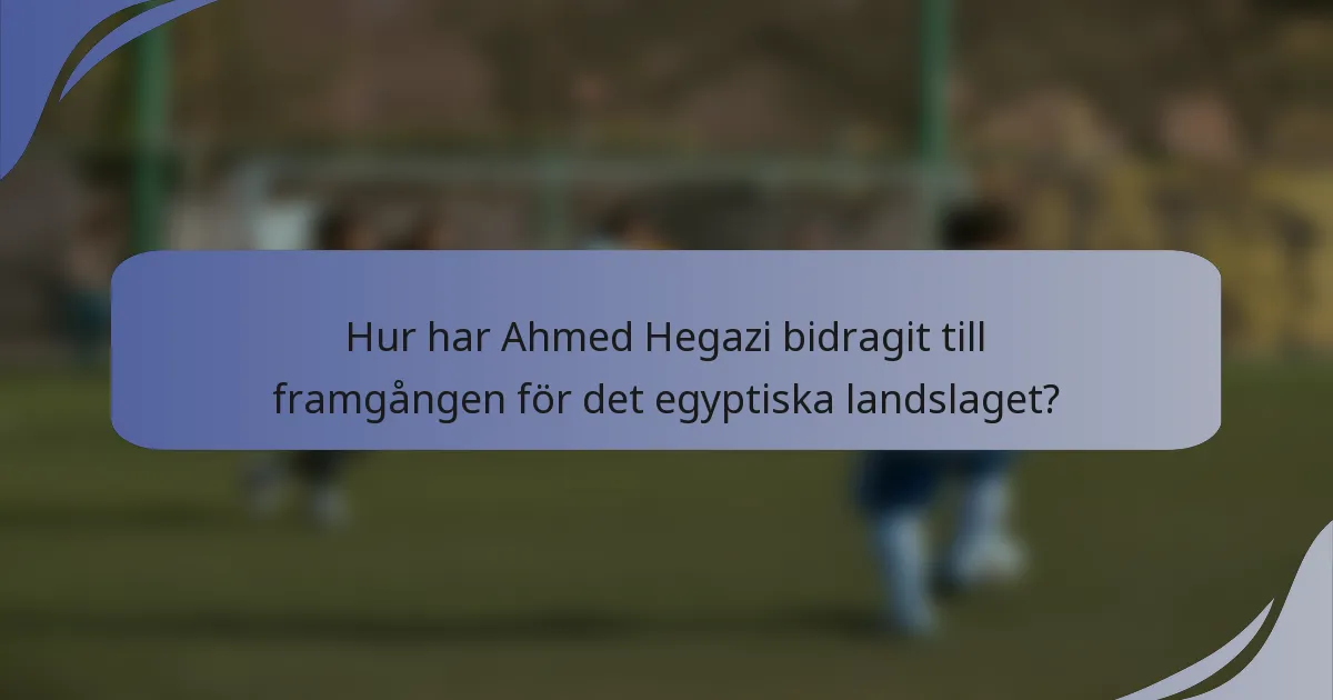 Hur har Ahmed Hegazi bidragit till framgången för det egyptiska landslaget?