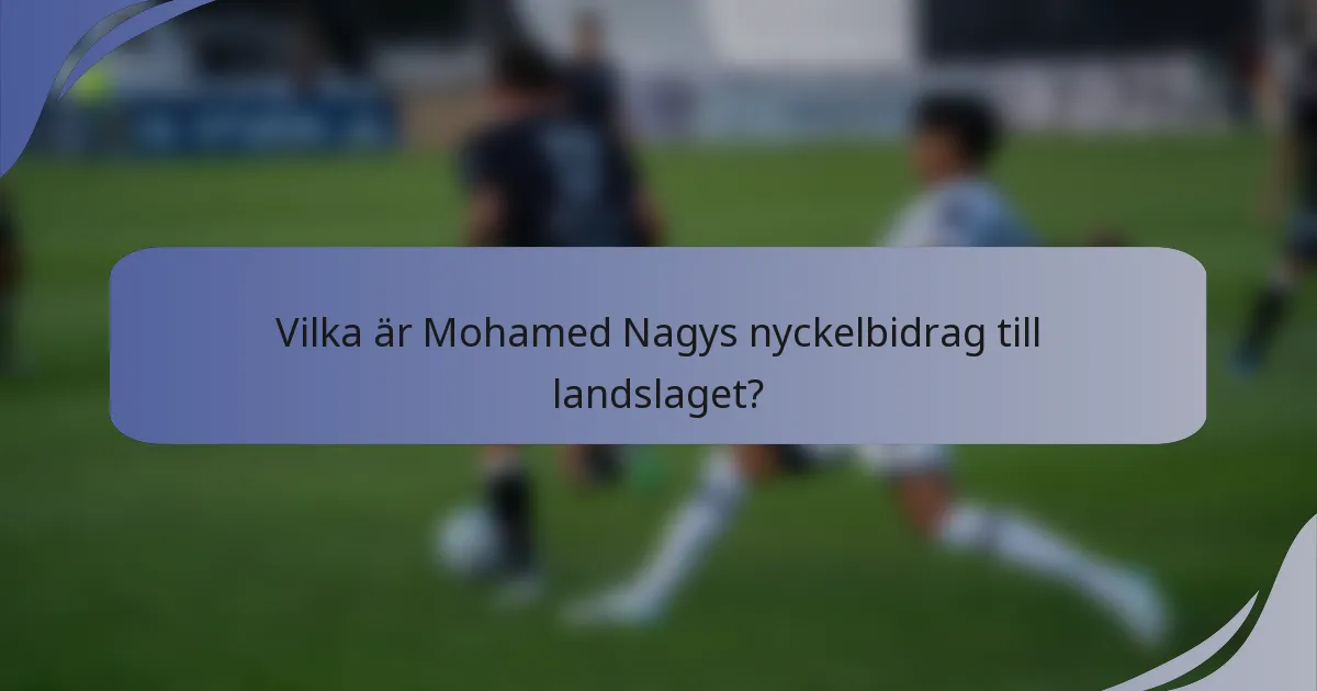 Vilka är Mohamed Nagys nyckelbidrag till landslaget?